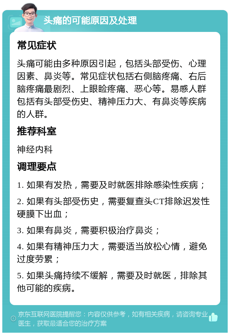 头痛的可能原因及处理 常见症状 头痛可能由多种原因引起，包括头部受伤、心理因素、鼻炎等。常见症状包括右侧脑疼痛、右后脑疼痛最剧烈、上眼睑疼痛、恶心等。易感人群包括有头部受伤史、精神压力大、有鼻炎等疾病的人群。 推荐科室 神经内科 调理要点 1. 如果有发热，需要及时就医排除感染性疾病； 2. 如果有头部受伤史，需要复查头CT排除迟发性硬膜下出血； 3. 如果有鼻炎，需要积极治疗鼻炎； 4. 如果有精神压力大，需要适当放松心情，避免过度劳累； 5. 如果头痛持续不缓解，需要及时就医，排除其他可能的疾病。