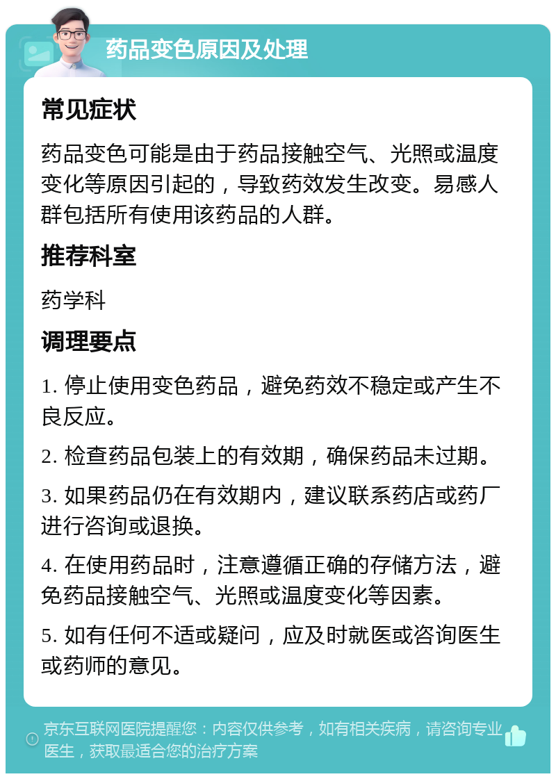 药品变色原因及处理 常见症状 药品变色可能是由于药品接触空气、光照或温度变化等原因引起的，导致药效发生改变。易感人群包括所有使用该药品的人群。 推荐科室 药学科 调理要点 1. 停止使用变色药品，避免药效不稳定或产生不良反应。 2. 检查药品包装上的有效期，确保药品未过期。 3. 如果药品仍在有效期内，建议联系药店或药厂进行咨询或退换。 4. 在使用药品时，注意遵循正确的存储方法，避免药品接触空气、光照或温度变化等因素。 5. 如有任何不适或疑问，应及时就医或咨询医生或药师的意见。