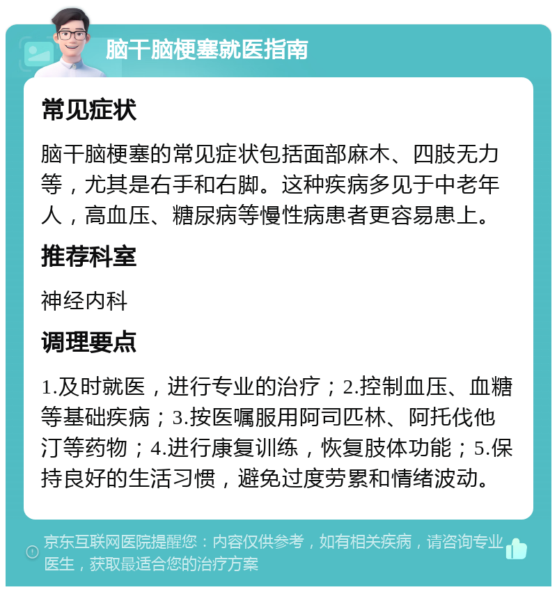 脑干脑梗塞就医指南 常见症状 脑干脑梗塞的常见症状包括面部麻木、四肢无力等，尤其是右手和右脚。这种疾病多见于中老年人，高血压、糖尿病等慢性病患者更容易患上。 推荐科室 神经内科 调理要点 1.及时就医，进行专业的治疗；2.控制血压、血糖等基础疾病；3.按医嘱服用阿司匹林、阿托伐他汀等药物；4.进行康复训练，恢复肢体功能；5.保持良好的生活习惯，避免过度劳累和情绪波动。