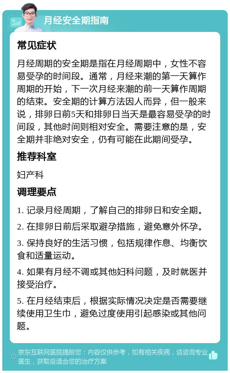 月经安全期指南 常见症状 月经周期的安全期是指在月经周期中，女性不容易受孕的时间段。通常，月经来潮的第一天算作周期的开始，下一次月经来潮的前一天算作周期的结束。安全期的计算方法因人而异，但一般来说，排卵日前5天和排卵日当天是最容易受孕的时间段，其他时间则相对安全。需要注意的是，安全期并非绝对安全，仍有可能在此期间受孕。 推荐科室 妇产科 调理要点 1. 记录月经周期，了解自己的排卵日和安全期。 2. 在排卵日前后采取避孕措施，避免意外怀孕。 3. 保持良好的生活习惯，包括规律作息、均衡饮食和适量运动。 4. 如果有月经不调或其他妇科问题，及时就医并接受治疗。 5. 在月经结束后，根据实际情况决定是否需要继续使用卫生巾，避免过度使用引起感染或其他问题。