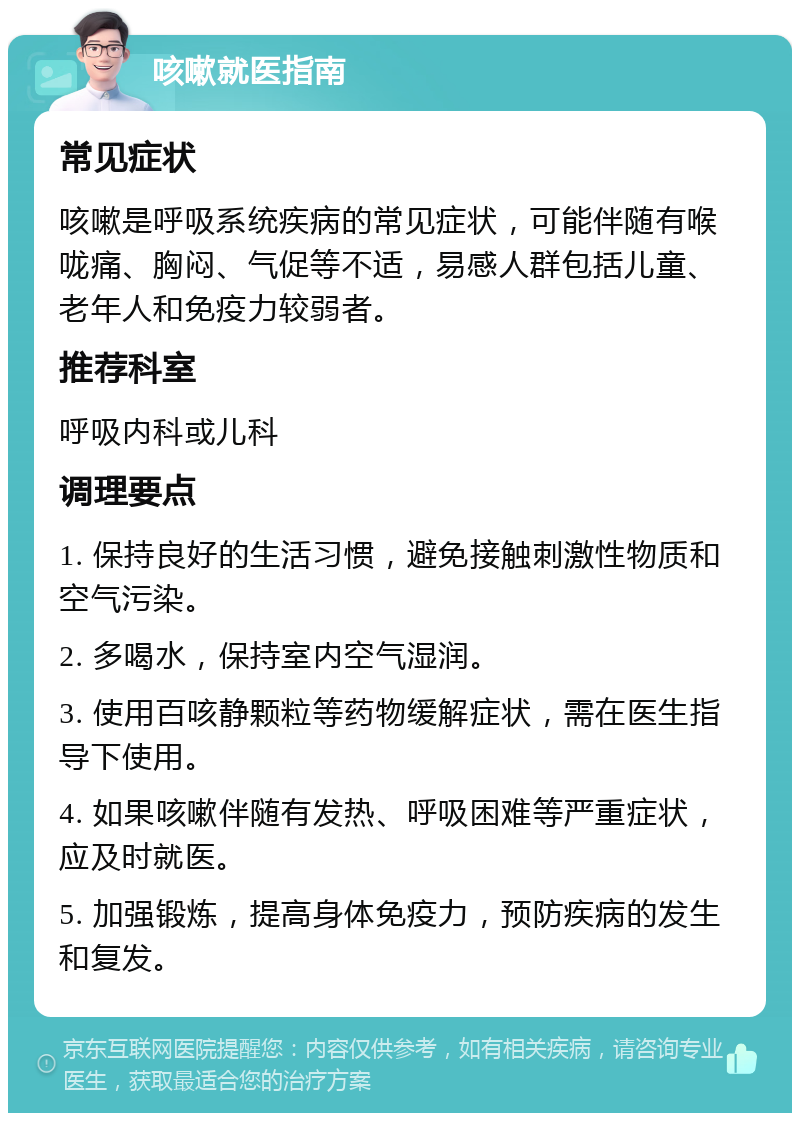 咳嗽就医指南 常见症状 咳嗽是呼吸系统疾病的常见症状，可能伴随有喉咙痛、胸闷、气促等不适，易感人群包括儿童、老年人和免疫力较弱者。 推荐科室 呼吸内科或儿科 调理要点 1. 保持良好的生活习惯，避免接触刺激性物质和空气污染。 2. 多喝水，保持室内空气湿润。 3. 使用百咳静颗粒等药物缓解症状，需在医生指导下使用。 4. 如果咳嗽伴随有发热、呼吸困难等严重症状，应及时就医。 5. 加强锻炼，提高身体免疫力，预防疾病的发生和复发。