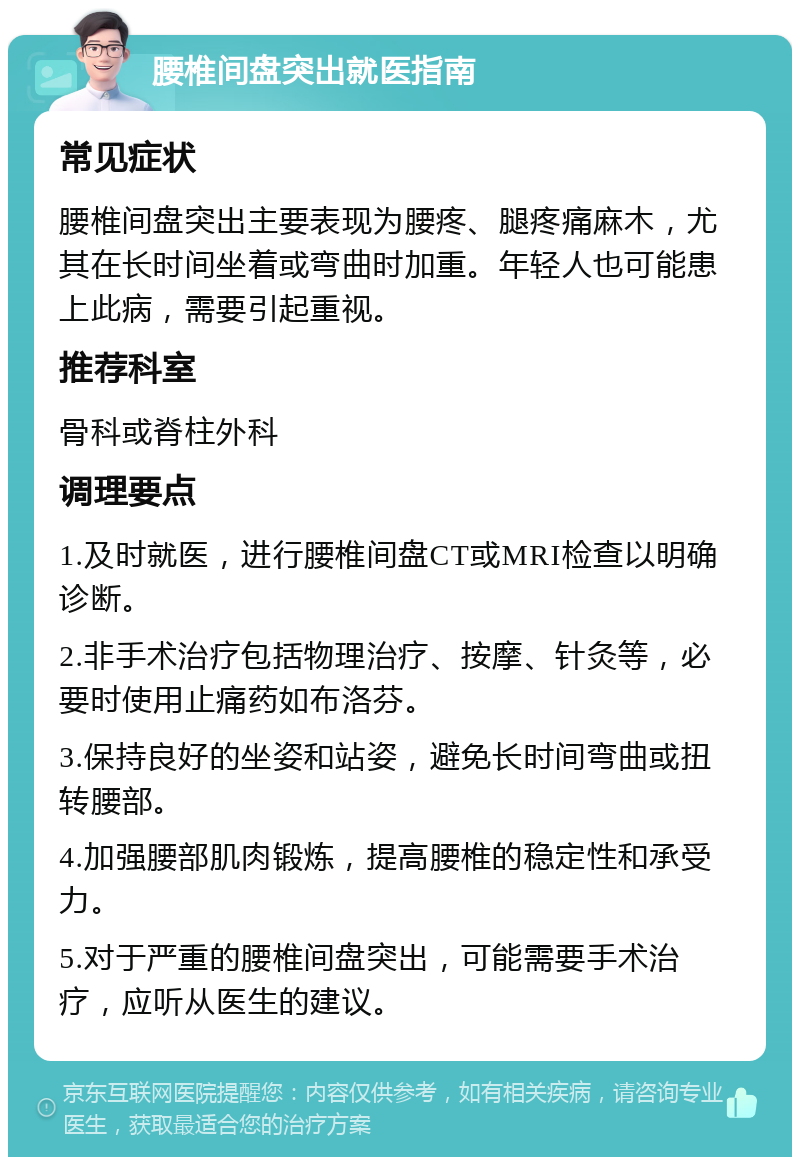 腰椎间盘突出就医指南 常见症状 腰椎间盘突出主要表现为腰疼、腿疼痛麻木，尤其在长时间坐着或弯曲时加重。年轻人也可能患上此病，需要引起重视。 推荐科室 骨科或脊柱外科 调理要点 1.及时就医，进行腰椎间盘CT或MRI检查以明确诊断。 2.非手术治疗包括物理治疗、按摩、针灸等，必要时使用止痛药如布洛芬。 3.保持良好的坐姿和站姿，避免长时间弯曲或扭转腰部。 4.加强腰部肌肉锻炼，提高腰椎的稳定性和承受力。 5.对于严重的腰椎间盘突出，可能需要手术治疗，应听从医生的建议。