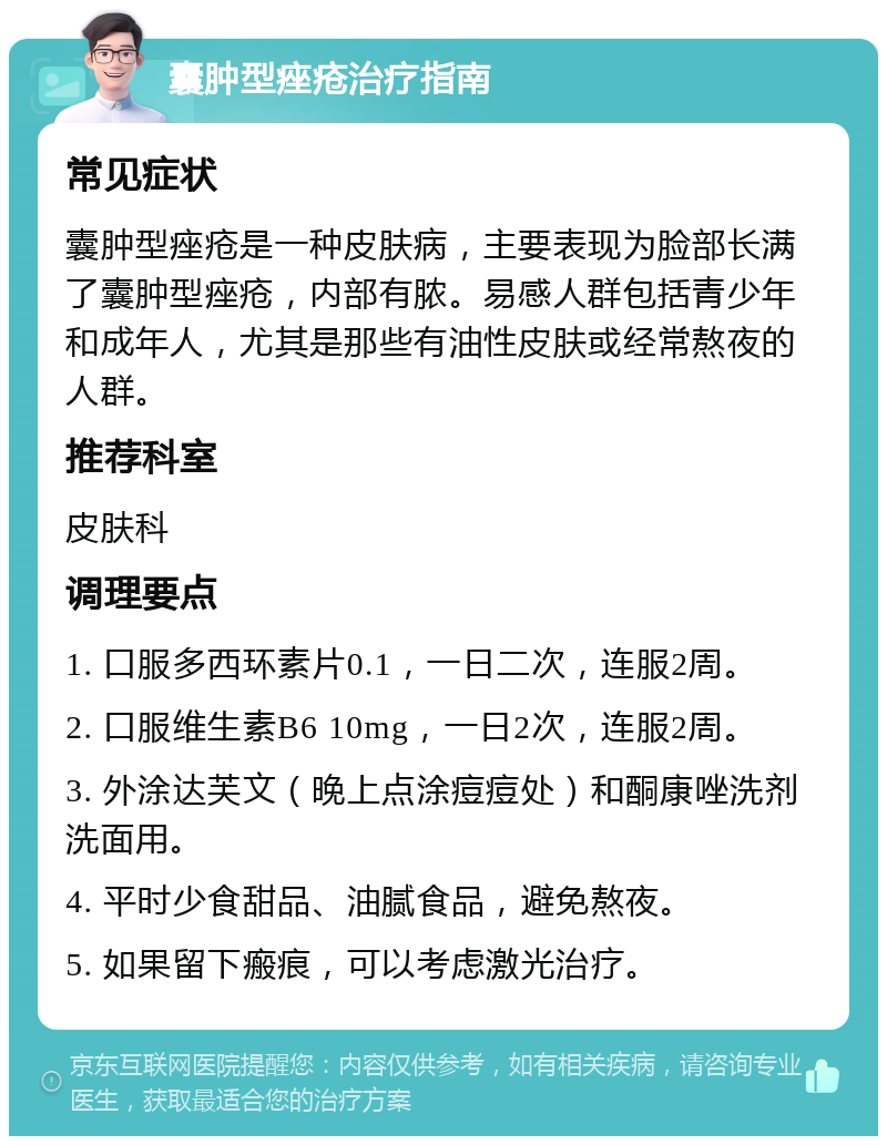 囊肿型痤疮治疗指南 常见症状 囊肿型痤疮是一种皮肤病，主要表现为脸部长满了囊肿型痤疮，内部有脓。易感人群包括青少年和成年人，尤其是那些有油性皮肤或经常熬夜的人群。 推荐科室 皮肤科 调理要点 1. 口服多西环素片0.1，一日二次，连服2周。 2. 口服维生素B6 10mg，一日2次，连服2周。 3. 外涂达芙文（晚上点涂痘痘处）和酮康唑洗剂洗面用。 4. 平时少食甜品、油腻食品，避免熬夜。 5. 如果留下瘢痕，可以考虑激光治疗。