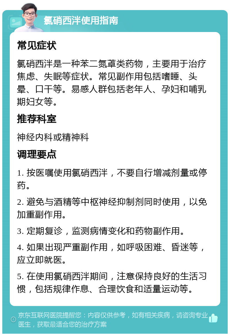 氯硝西泮使用指南 常见症状 氯硝西泮是一种苯二氮䓬类药物，主要用于治疗焦虑、失眠等症状。常见副作用包括嗜睡、头晕、口干等。易感人群包括老年人、孕妇和哺乳期妇女等。 推荐科室 神经内科或精神科 调理要点 1. 按医嘱使用氯硝西泮，不要自行增减剂量或停药。 2. 避免与酒精等中枢神经抑制剂同时使用，以免加重副作用。 3. 定期复诊，监测病情变化和药物副作用。 4. 如果出现严重副作用，如呼吸困难、昏迷等，应立即就医。 5. 在使用氯硝西泮期间，注意保持良好的生活习惯，包括规律作息、合理饮食和适量运动等。