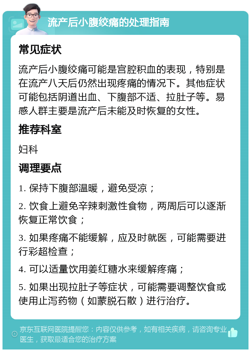 流产后小腹绞痛的处理指南 常见症状 流产后小腹绞痛可能是宫腔积血的表现，特别是在流产八天后仍然出现疼痛的情况下。其他症状可能包括阴道出血、下腹部不适、拉肚子等。易感人群主要是流产后未能及时恢复的女性。 推荐科室 妇科 调理要点 1. 保持下腹部温暖，避免受凉； 2. 饮食上避免辛辣刺激性食物，两周后可以逐渐恢复正常饮食； 3. 如果疼痛不能缓解，应及时就医，可能需要进行彩超检查； 4. 可以适量饮用姜红糖水来缓解疼痛； 5. 如果出现拉肚子等症状，可能需要调整饮食或使用止泻药物（如蒙脱石散）进行治疗。