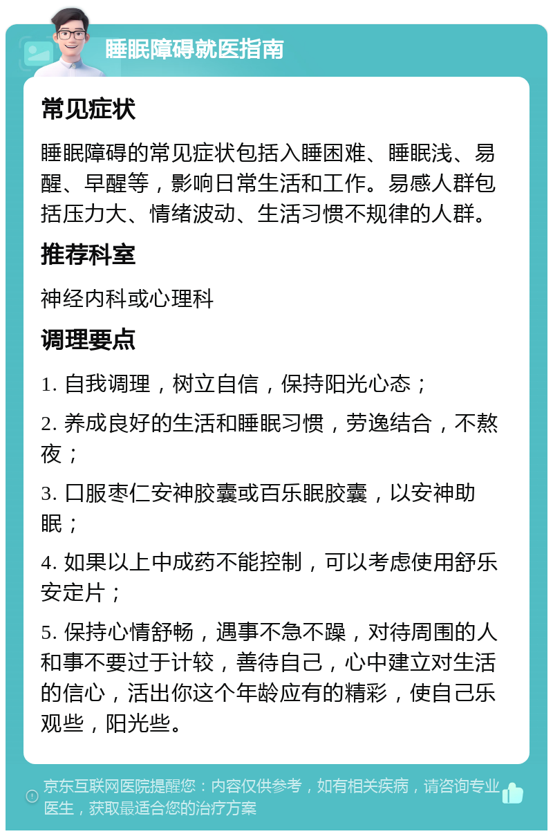 睡眠障碍就医指南 常见症状 睡眠障碍的常见症状包括入睡困难、睡眠浅、易醒、早醒等，影响日常生活和工作。易感人群包括压力大、情绪波动、生活习惯不规律的人群。 推荐科室 神经内科或心理科 调理要点 1. 自我调理，树立自信，保持阳光心态； 2. 养成良好的生活和睡眠习惯，劳逸结合，不熬夜； 3. 口服枣仁安神胶囊或百乐眠胶囊，以安神助眠； 4. 如果以上中成药不能控制，可以考虑使用舒乐安定片； 5. 保持心情舒畅，遇事不急不躁，对待周围的人和事不要过于计较，善待自己，心中建立对生活的信心，活出你这个年龄应有的精彩，使自己乐观些，阳光些。