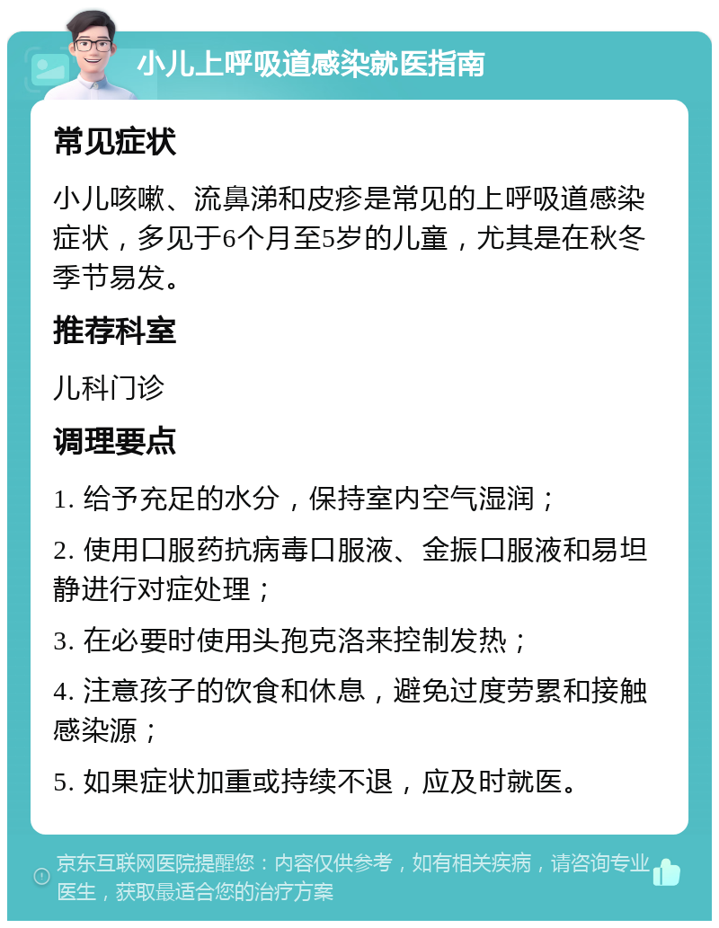 小儿上呼吸道感染就医指南 常见症状 小儿咳嗽、流鼻涕和皮疹是常见的上呼吸道感染症状，多见于6个月至5岁的儿童，尤其是在秋冬季节易发。 推荐科室 儿科门诊 调理要点 1. 给予充足的水分，保持室内空气湿润； 2. 使用口服药抗病毒口服液、金振口服液和易坦静进行对症处理； 3. 在必要时使用头孢克洛来控制发热； 4. 注意孩子的饮食和休息，避免过度劳累和接触感染源； 5. 如果症状加重或持续不退，应及时就医。