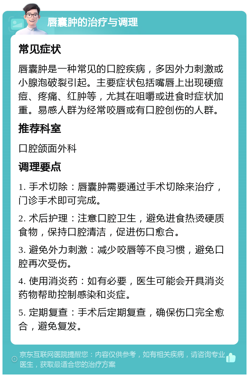 唇囊肿的治疗与调理 常见症状 唇囊肿是一种常见的口腔疾病，多因外力刺激或小腺泡破裂引起。主要症状包括嘴唇上出现硬痘痘、疼痛、红肿等，尤其在咀嚼或进食时症状加重。易感人群为经常咬唇或有口腔创伤的人群。 推荐科室 口腔颌面外科 调理要点 1. 手术切除：唇囊肿需要通过手术切除来治疗，门诊手术即可完成。 2. 术后护理：注意口腔卫生，避免进食热烫硬质食物，保持口腔清洁，促进伤口愈合。 3. 避免外力刺激：减少咬唇等不良习惯，避免口腔再次受伤。 4. 使用消炎药：如有必要，医生可能会开具消炎药物帮助控制感染和炎症。 5. 定期复查：手术后定期复查，确保伤口完全愈合，避免复发。