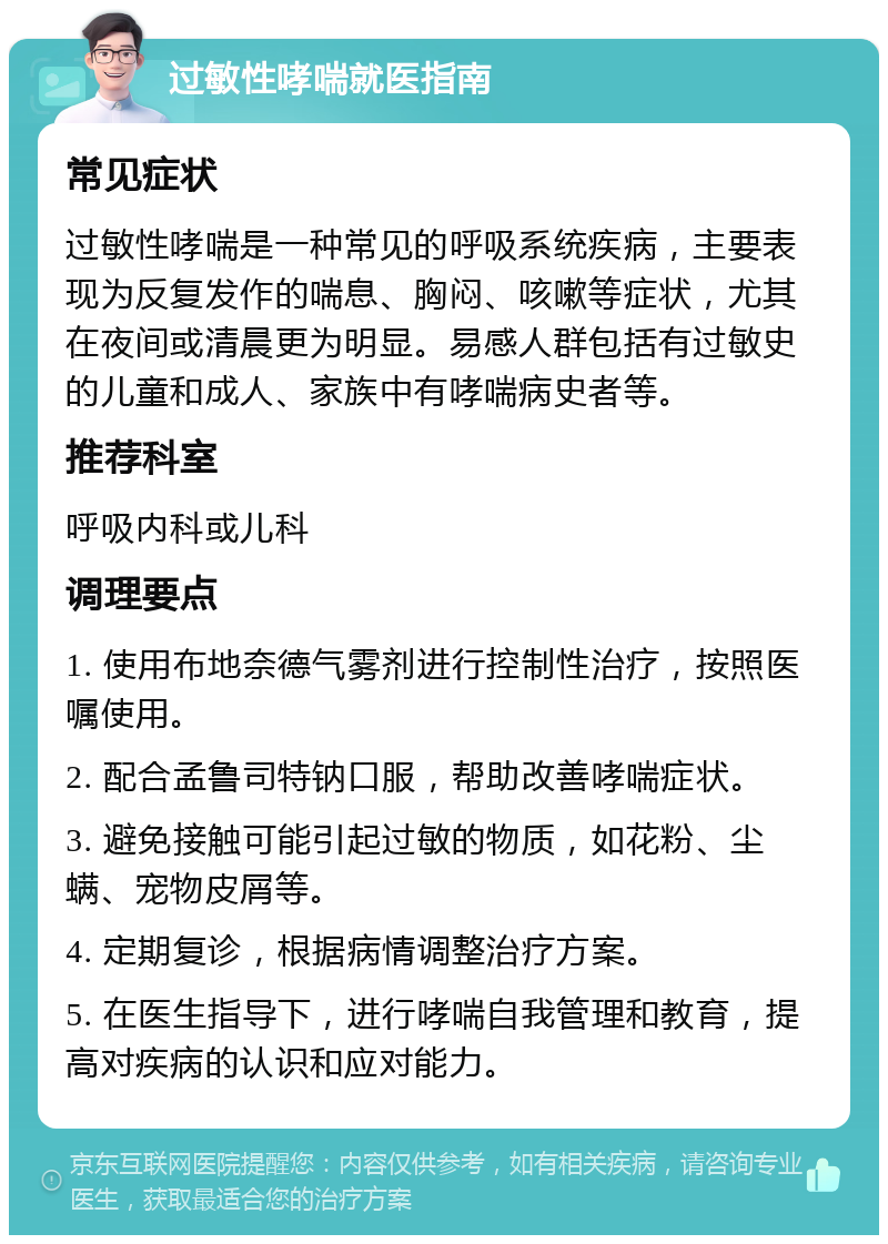 过敏性哮喘就医指南 常见症状 过敏性哮喘是一种常见的呼吸系统疾病，主要表现为反复发作的喘息、胸闷、咳嗽等症状，尤其在夜间或清晨更为明显。易感人群包括有过敏史的儿童和成人、家族中有哮喘病史者等。 推荐科室 呼吸内科或儿科 调理要点 1. 使用布地奈德气雾剂进行控制性治疗，按照医嘱使用。 2. 配合孟鲁司特钠口服，帮助改善哮喘症状。 3. 避免接触可能引起过敏的物质，如花粉、尘螨、宠物皮屑等。 4. 定期复诊，根据病情调整治疗方案。 5. 在医生指导下，进行哮喘自我管理和教育，提高对疾病的认识和应对能力。