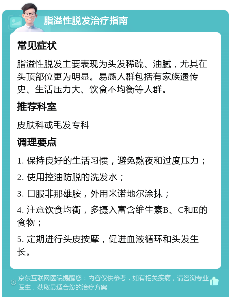 脂溢性脱发治疗指南 常见症状 脂溢性脱发主要表现为头发稀疏、油腻，尤其在头顶部位更为明显。易感人群包括有家族遗传史、生活压力大、饮食不均衡等人群。 推荐科室 皮肤科或毛发专科 调理要点 1. 保持良好的生活习惯，避免熬夜和过度压力； 2. 使用控油防脱的洗发水； 3. 口服非那雄胺，外用米诺地尔涂抹； 4. 注意饮食均衡，多摄入富含维生素B、C和E的食物； 5. 定期进行头皮按摩，促进血液循环和头发生长。