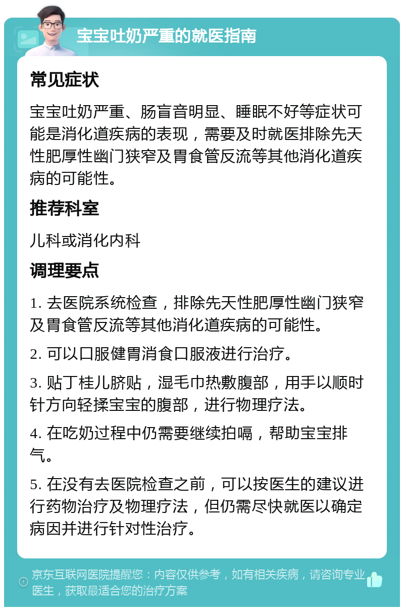 宝宝吐奶严重的就医指南 常见症状 宝宝吐奶严重、肠盲音明显、睡眠不好等症状可能是消化道疾病的表现，需要及时就医排除先天性肥厚性幽门狭窄及胃食管反流等其他消化道疾病的可能性。 推荐科室 儿科或消化内科 调理要点 1. 去医院系统检查，排除先天性肥厚性幽门狭窄及胃食管反流等其他消化道疾病的可能性。 2. 可以口服健胃消食口服液进行治疗。 3. 贴丁桂儿脐贴，湿毛巾热敷腹部，用手以顺时针方向轻揉宝宝的腹部，进行物理疗法。 4. 在吃奶过程中仍需要继续拍嗝，帮助宝宝排气。 5. 在没有去医院检查之前，可以按医生的建议进行药物治疗及物理疗法，但仍需尽快就医以确定病因并进行针对性治疗。