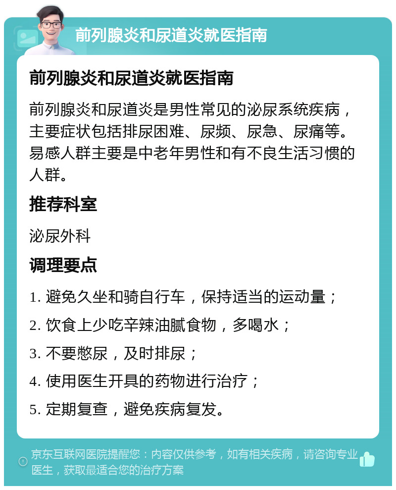 前列腺炎和尿道炎就医指南 前列腺炎和尿道炎就医指南 前列腺炎和尿道炎是男性常见的泌尿系统疾病，主要症状包括排尿困难、尿频、尿急、尿痛等。易感人群主要是中老年男性和有不良生活习惯的人群。 推荐科室 泌尿外科 调理要点 1. 避免久坐和骑自行车，保持适当的运动量； 2. 饮食上少吃辛辣油腻食物，多喝水； 3. 不要憋尿，及时排尿； 4. 使用医生开具的药物进行治疗； 5. 定期复查，避免疾病复发。