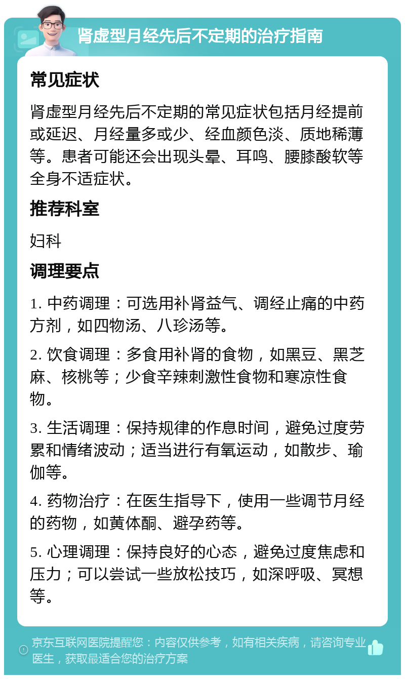 肾虚型月经先后不定期的治疗指南 常见症状 肾虚型月经先后不定期的常见症状包括月经提前或延迟、月经量多或少、经血颜色淡、质地稀薄等。患者可能还会出现头晕、耳鸣、腰膝酸软等全身不适症状。 推荐科室 妇科 调理要点 1. 中药调理：可选用补肾益气、调经止痛的中药方剂，如四物汤、八珍汤等。 2. 饮食调理：多食用补肾的食物，如黑豆、黑芝麻、核桃等；少食辛辣刺激性食物和寒凉性食物。 3. 生活调理：保持规律的作息时间，避免过度劳累和情绪波动；适当进行有氧运动，如散步、瑜伽等。 4. 药物治疗：在医生指导下，使用一些调节月经的药物，如黄体酮、避孕药等。 5. 心理调理：保持良好的心态，避免过度焦虑和压力；可以尝试一些放松技巧，如深呼吸、冥想等。