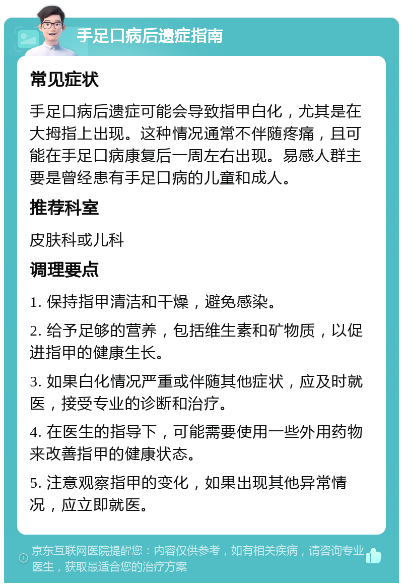 手足口病后遗症指南 常见症状 手足口病后遗症可能会导致指甲白化，尤其是在大拇指上出现。这种情况通常不伴随疼痛，且可能在手足口病康复后一周左右出现。易感人群主要是曾经患有手足口病的儿童和成人。 推荐科室 皮肤科或儿科 调理要点 1. 保持指甲清洁和干燥，避免感染。 2. 给予足够的营养，包括维生素和矿物质，以促进指甲的健康生长。 3. 如果白化情况严重或伴随其他症状，应及时就医，接受专业的诊断和治疗。 4. 在医生的指导下，可能需要使用一些外用药物来改善指甲的健康状态。 5. 注意观察指甲的变化，如果出现其他异常情况，应立即就医。