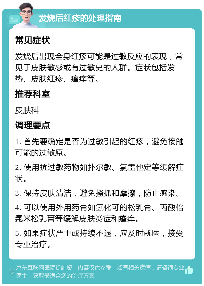 发烧后红疹的处理指南 常见症状 发烧后出现全身红疹可能是过敏反应的表现，常见于皮肤敏感或有过敏史的人群。症状包括发热、皮肤红疹、瘙痒等。 推荐科室 皮肤科 调理要点 1. 首先要确定是否为过敏引起的红疹，避免接触可能的过敏原。 2. 使用抗过敏药物如扑尔敏、氯雷他定等缓解症状。 3. 保持皮肤清洁，避免搔抓和摩擦，防止感染。 4. 可以使用外用药膏如氢化可的松乳膏、丙酸倍氯米松乳膏等缓解皮肤炎症和瘙痒。 5. 如果症状严重或持续不退，应及时就医，接受专业治疗。