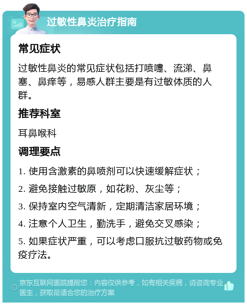 过敏性鼻炎治疗指南 常见症状 过敏性鼻炎的常见症状包括打喷嚏、流涕、鼻塞、鼻痒等，易感人群主要是有过敏体质的人群。 推荐科室 耳鼻喉科 调理要点 1. 使用含激素的鼻喷剂可以快速缓解症状； 2. 避免接触过敏原，如花粉、灰尘等； 3. 保持室内空气清新，定期清洁家居环境； 4. 注意个人卫生，勤洗手，避免交叉感染； 5. 如果症状严重，可以考虑口服抗过敏药物或免疫疗法。