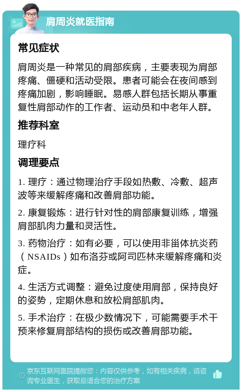 肩周炎就医指南 常见症状 肩周炎是一种常见的肩部疾病，主要表现为肩部疼痛、僵硬和活动受限。患者可能会在夜间感到疼痛加剧，影响睡眠。易感人群包括长期从事重复性肩部动作的工作者、运动员和中老年人群。 推荐科室 理疗科 调理要点 1. 理疗：通过物理治疗手段如热敷、冷敷、超声波等来缓解疼痛和改善肩部功能。 2. 康复锻炼：进行针对性的肩部康复训练，增强肩部肌肉力量和灵活性。 3. 药物治疗：如有必要，可以使用非甾体抗炎药（NSAIDs）如布洛芬或阿司匹林来缓解疼痛和炎症。 4. 生活方式调整：避免过度使用肩部，保持良好的姿势，定期休息和放松肩部肌肉。 5. 手术治疗：在极少数情况下，可能需要手术干预来修复肩部结构的损伤或改善肩部功能。