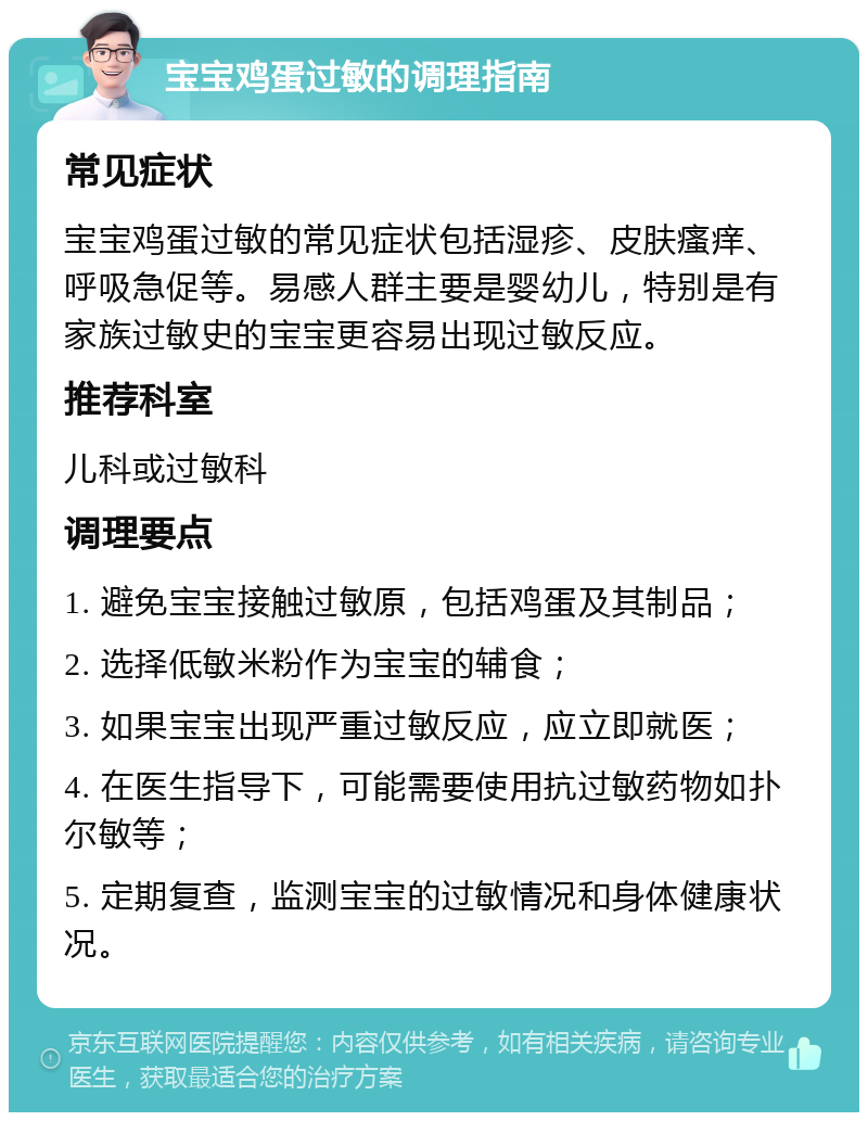 宝宝鸡蛋过敏的调理指南 常见症状 宝宝鸡蛋过敏的常见症状包括湿疹、皮肤瘙痒、呼吸急促等。易感人群主要是婴幼儿，特别是有家族过敏史的宝宝更容易出现过敏反应。 推荐科室 儿科或过敏科 调理要点 1. 避免宝宝接触过敏原，包括鸡蛋及其制品； 2. 选择低敏米粉作为宝宝的辅食； 3. 如果宝宝出现严重过敏反应，应立即就医； 4. 在医生指导下，可能需要使用抗过敏药物如扑尔敏等； 5. 定期复查，监测宝宝的过敏情况和身体健康状况。