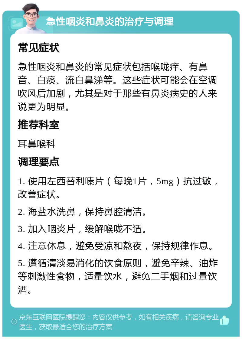 急性咽炎和鼻炎的治疗与调理 常见症状 急性咽炎和鼻炎的常见症状包括喉咙痒、有鼻音、白痰、流白鼻涕等。这些症状可能会在空调吹风后加剧，尤其是对于那些有鼻炎病史的人来说更为明显。 推荐科室 耳鼻喉科 调理要点 1. 使用左西替利嗪片（每晚1片，5mg）抗过敏，改善症状。 2. 海盐水洗鼻，保持鼻腔清洁。 3. 加入咽炎片，缓解喉咙不适。 4. 注意休息，避免受凉和熬夜，保持规律作息。 5. 遵循清淡易消化的饮食原则，避免辛辣、油炸等刺激性食物，适量饮水，避免二手烟和过量饮酒。