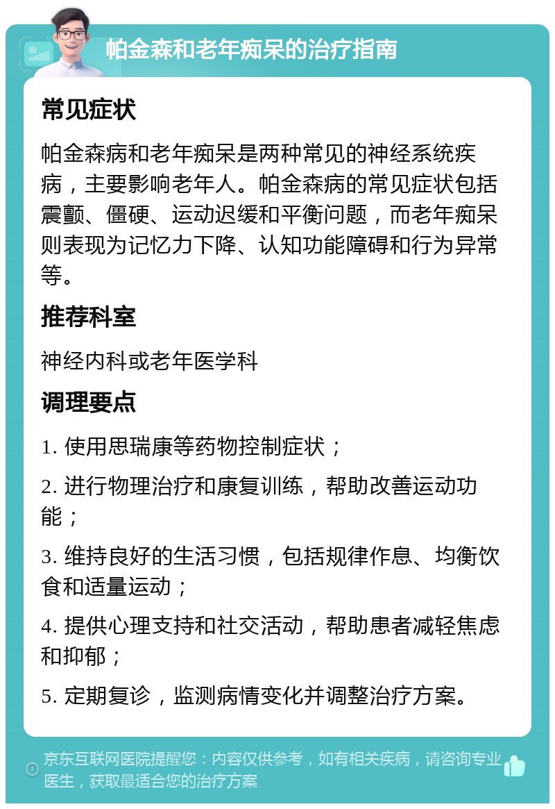 帕金森和老年痴呆的治疗指南 常见症状 帕金森病和老年痴呆是两种常见的神经系统疾病，主要影响老年人。帕金森病的常见症状包括震颤、僵硬、运动迟缓和平衡问题，而老年痴呆则表现为记忆力下降、认知功能障碍和行为异常等。 推荐科室 神经内科或老年医学科 调理要点 1. 使用思瑞康等药物控制症状； 2. 进行物理治疗和康复训练，帮助改善运动功能； 3. 维持良好的生活习惯，包括规律作息、均衡饮食和适量运动； 4. 提供心理支持和社交活动，帮助患者减轻焦虑和抑郁； 5. 定期复诊，监测病情变化并调整治疗方案。