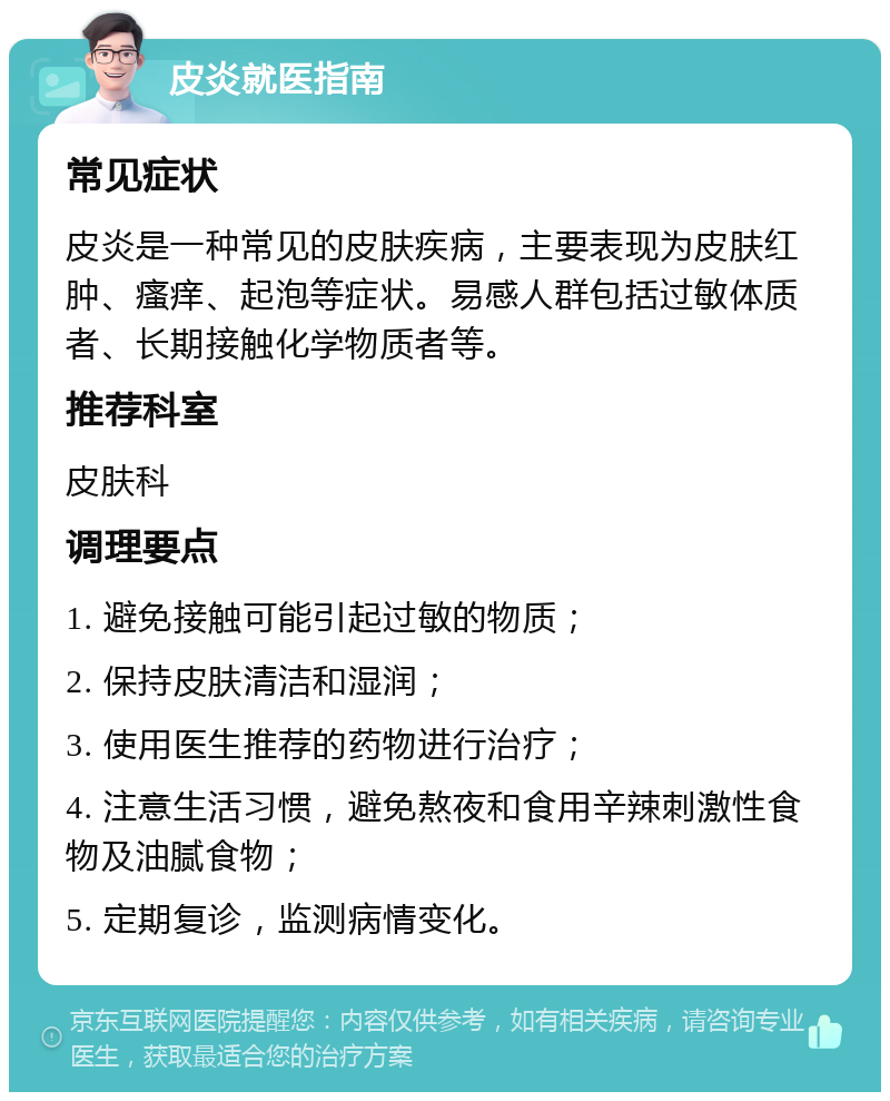 皮炎就医指南 常见症状 皮炎是一种常见的皮肤疾病，主要表现为皮肤红肿、瘙痒、起泡等症状。易感人群包括过敏体质者、长期接触化学物质者等。 推荐科室 皮肤科 调理要点 1. 避免接触可能引起过敏的物质； 2. 保持皮肤清洁和湿润； 3. 使用医生推荐的药物进行治疗； 4. 注意生活习惯，避免熬夜和食用辛辣刺激性食物及油腻食物； 5. 定期复诊，监测病情变化。