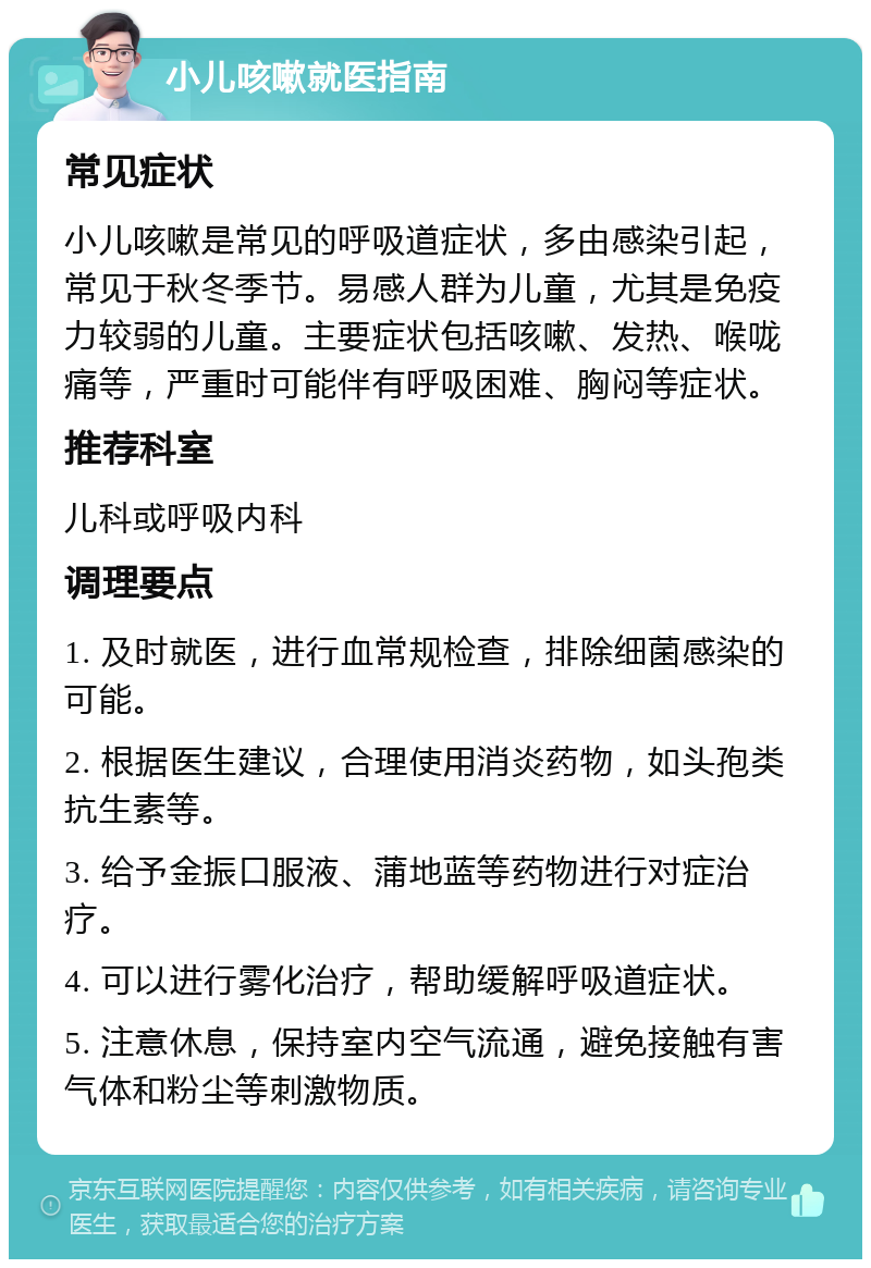 小儿咳嗽就医指南 常见症状 小儿咳嗽是常见的呼吸道症状，多由感染引起，常见于秋冬季节。易感人群为儿童，尤其是免疫力较弱的儿童。主要症状包括咳嗽、发热、喉咙痛等，严重时可能伴有呼吸困难、胸闷等症状。 推荐科室 儿科或呼吸内科 调理要点 1. 及时就医，进行血常规检查，排除细菌感染的可能。 2. 根据医生建议，合理使用消炎药物，如头孢类抗生素等。 3. 给予金振口服液、蒲地蓝等药物进行对症治疗。 4. 可以进行雾化治疗，帮助缓解呼吸道症状。 5. 注意休息，保持室内空气流通，避免接触有害气体和粉尘等刺激物质。