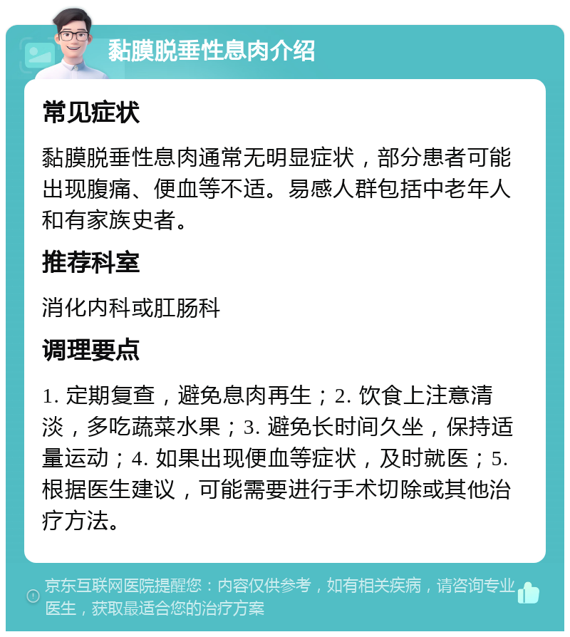 黏膜脱垂性息肉介绍 常见症状 黏膜脱垂性息肉通常无明显症状，部分患者可能出现腹痛、便血等不适。易感人群包括中老年人和有家族史者。 推荐科室 消化内科或肛肠科 调理要点 1. 定期复查，避免息肉再生；2. 饮食上注意清淡，多吃蔬菜水果；3. 避免长时间久坐，保持适量运动；4. 如果出现便血等症状，及时就医；5. 根据医生建议，可能需要进行手术切除或其他治疗方法。