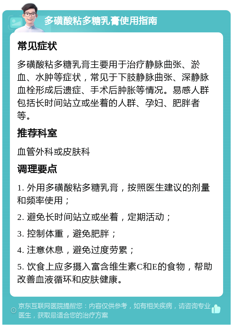 多磺酸粘多糖乳膏使用指南 常见症状 多磺酸粘多糖乳膏主要用于治疗静脉曲张、淤血、水肿等症状，常见于下肢静脉曲张、深静脉血栓形成后遗症、手术后肿胀等情况。易感人群包括长时间站立或坐着的人群、孕妇、肥胖者等。 推荐科室 血管外科或皮肤科 调理要点 1. 外用多磺酸粘多糖乳膏，按照医生建议的剂量和频率使用； 2. 避免长时间站立或坐着，定期活动； 3. 控制体重，避免肥胖； 4. 注意休息，避免过度劳累； 5. 饮食上应多摄入富含维生素C和E的食物，帮助改善血液循环和皮肤健康。