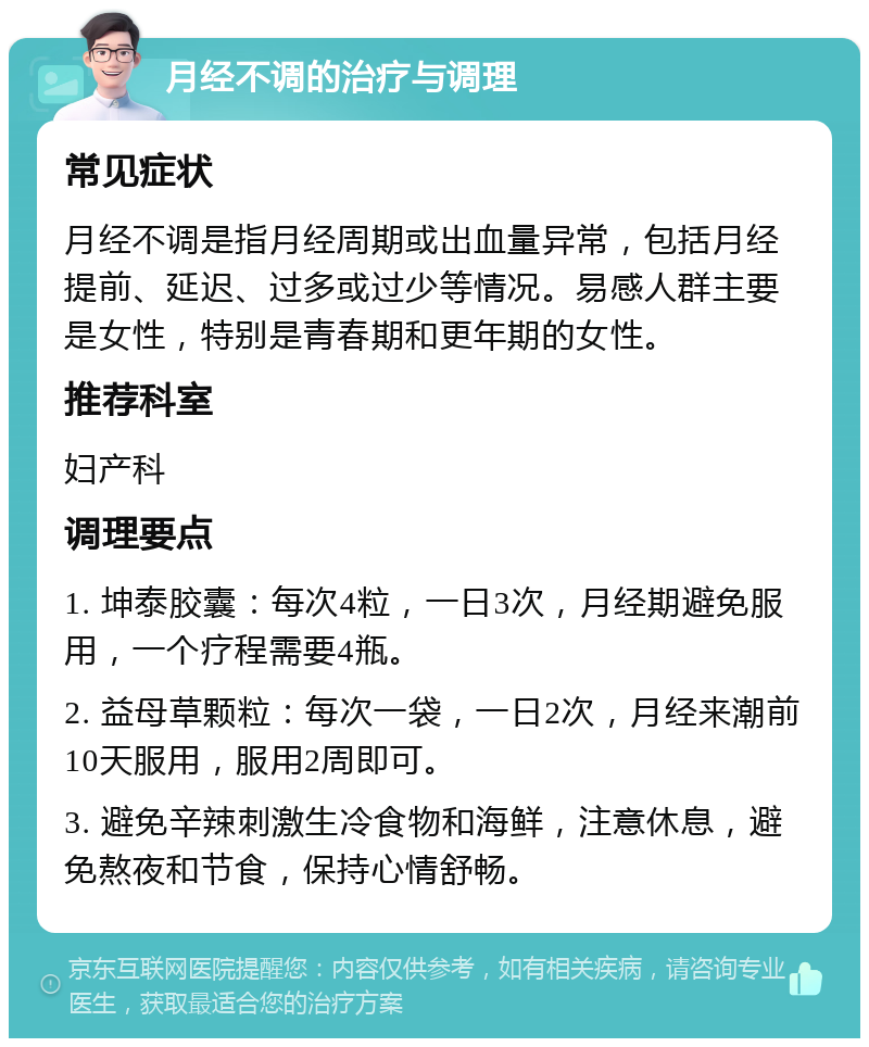 月经不调的治疗与调理 常见症状 月经不调是指月经周期或出血量异常，包括月经提前、延迟、过多或过少等情况。易感人群主要是女性，特别是青春期和更年期的女性。 推荐科室 妇产科 调理要点 1. 坤泰胶囊：每次4粒，一日3次，月经期避免服用，一个疗程需要4瓶。 2. 益母草颗粒：每次一袋，一日2次，月经来潮前10天服用，服用2周即可。 3. 避免辛辣刺激生冷食物和海鲜，注意休息，避免熬夜和节食，保持心情舒畅。