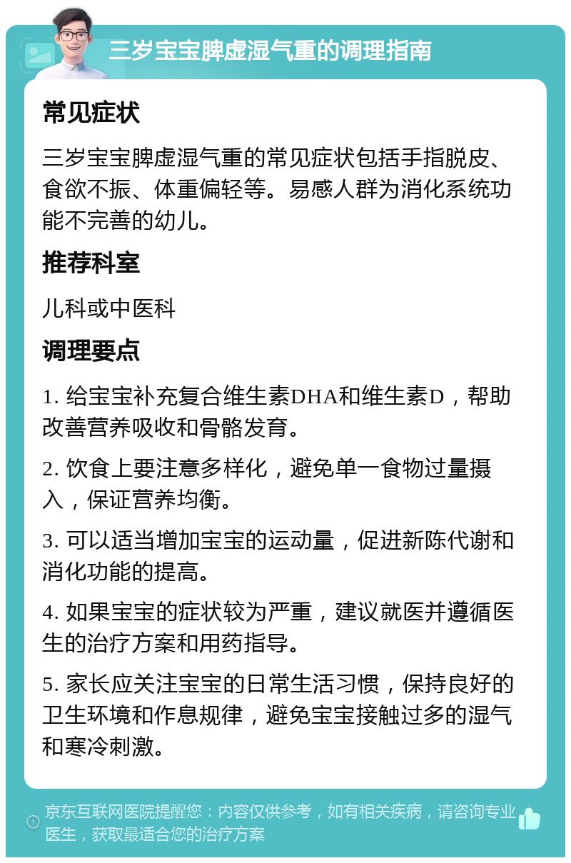 三岁宝宝脾虚湿气重的调理指南 常见症状 三岁宝宝脾虚湿气重的常见症状包括手指脱皮、食欲不振、体重偏轻等。易感人群为消化系统功能不完善的幼儿。 推荐科室 儿科或中医科 调理要点 1. 给宝宝补充复合维生素DHA和维生素D，帮助改善营养吸收和骨骼发育。 2. 饮食上要注意多样化，避免单一食物过量摄入，保证营养均衡。 3. 可以适当增加宝宝的运动量，促进新陈代谢和消化功能的提高。 4. 如果宝宝的症状较为严重，建议就医并遵循医生的治疗方案和用药指导。 5. 家长应关注宝宝的日常生活习惯，保持良好的卫生环境和作息规律，避免宝宝接触过多的湿气和寒冷刺激。