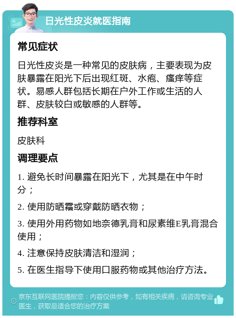 日光性皮炎就医指南 常见症状 日光性皮炎是一种常见的皮肤病，主要表现为皮肤暴露在阳光下后出现红斑、水疱、瘙痒等症状。易感人群包括长期在户外工作或生活的人群、皮肤较白或敏感的人群等。 推荐科室 皮肤科 调理要点 1. 避免长时间暴露在阳光下，尤其是在中午时分； 2. 使用防晒霜或穿戴防晒衣物； 3. 使用外用药物如地奈德乳膏和尿素维E乳膏混合使用； 4. 注意保持皮肤清洁和湿润； 5. 在医生指导下使用口服药物或其他治疗方法。