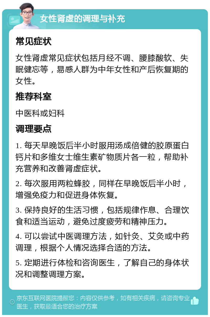 女性肾虚的调理与补充 常见症状 女性肾虚常见症状包括月经不调、腰膝酸软、失眠健忘等，易感人群为中年女性和产后恢复期的女性。 推荐科室 中医科或妇科 调理要点 1. 每天早晚饭后半小时服用汤成倍健的胶原蛋白钙片和多维女士维生素矿物质片各一粒，帮助补充营养和改善肾虚症状。 2. 每次服用两粒蜂胶，同样在早晚饭后半小时，增强免疫力和促进身体恢复。 3. 保持良好的生活习惯，包括规律作息、合理饮食和适当运动，避免过度疲劳和精神压力。 4. 可以尝试中医调理方法，如针灸、艾灸或中药调理，根据个人情况选择合适的方法。 5. 定期进行体检和咨询医生，了解自己的身体状况和调整调理方案。