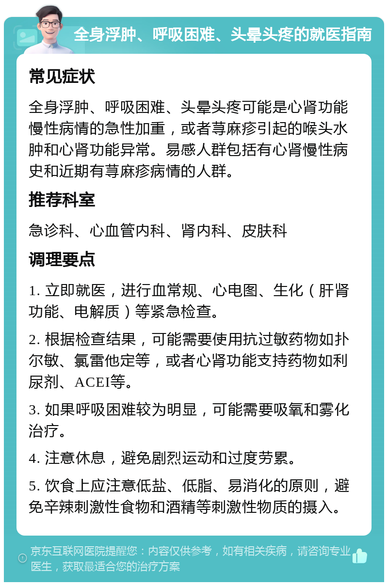 全身浮肿、呼吸困难、头晕头疼的就医指南 常见症状 全身浮肿、呼吸困难、头晕头疼可能是心肾功能慢性病情的急性加重，或者荨麻疹引起的喉头水肿和心肾功能异常。易感人群包括有心肾慢性病史和近期有荨麻疹病情的人群。 推荐科室 急诊科、心血管内科、肾内科、皮肤科 调理要点 1. 立即就医，进行血常规、心电图、生化（肝肾功能、电解质）等紧急检查。 2. 根据检查结果，可能需要使用抗过敏药物如扑尔敏、氯雷他定等，或者心肾功能支持药物如利尿剂、ACEI等。 3. 如果呼吸困难较为明显，可能需要吸氧和雾化治疗。 4. 注意休息，避免剧烈运动和过度劳累。 5. 饮食上应注意低盐、低脂、易消化的原则，避免辛辣刺激性食物和酒精等刺激性物质的摄入。