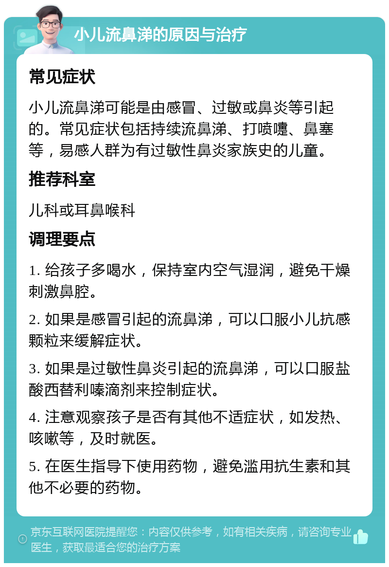 小儿流鼻涕的原因与治疗 常见症状 小儿流鼻涕可能是由感冒、过敏或鼻炎等引起的。常见症状包括持续流鼻涕、打喷嚏、鼻塞等，易感人群为有过敏性鼻炎家族史的儿童。 推荐科室 儿科或耳鼻喉科 调理要点 1. 给孩子多喝水，保持室内空气湿润，避免干燥刺激鼻腔。 2. 如果是感冒引起的流鼻涕，可以口服小儿抗感颗粒来缓解症状。 3. 如果是过敏性鼻炎引起的流鼻涕，可以口服盐酸西替利嗪滴剂来控制症状。 4. 注意观察孩子是否有其他不适症状，如发热、咳嗽等，及时就医。 5. 在医生指导下使用药物，避免滥用抗生素和其他不必要的药物。