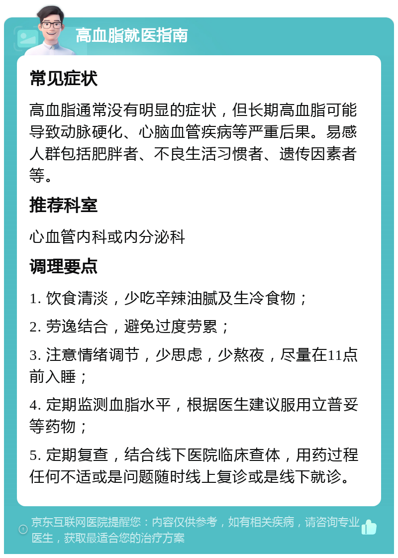 高血脂就医指南 常见症状 高血脂通常没有明显的症状，但长期高血脂可能导致动脉硬化、心脑血管疾病等严重后果。易感人群包括肥胖者、不良生活习惯者、遗传因素者等。 推荐科室 心血管内科或内分泌科 调理要点 1. 饮食清淡，少吃辛辣油腻及生冷食物； 2. 劳逸结合，避免过度劳累； 3. 注意情绪调节，少思虑，少熬夜，尽量在11点前入睡； 4. 定期监测血脂水平，根据医生建议服用立普妥等药物； 5. 定期复查，结合线下医院临床查体，用药过程任何不适或是问题随时线上复诊或是线下就诊。