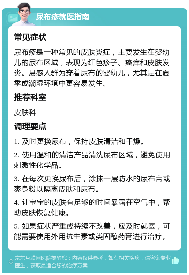 尿布疹就医指南 常见症状 尿布疹是一种常见的皮肤炎症，主要发生在婴幼儿的尿布区域，表现为红色疹子、瘙痒和皮肤发炎。易感人群为穿着尿布的婴幼儿，尤其是在夏季或潮湿环境中更容易发生。 推荐科室 皮肤科 调理要点 1. 及时更换尿布，保持皮肤清洁和干燥。 2. 使用温和的清洁产品清洗尿布区域，避免使用刺激性化学品。 3. 在每次更换尿布后，涂抹一层防水的尿布膏或爽身粉以隔离皮肤和尿布。 4. 让宝宝的皮肤有足够的时间暴露在空气中，帮助皮肤恢复健康。 5. 如果症状严重或持续不改善，应及时就医，可能需要使用外用抗生素或类固醇药膏进行治疗。