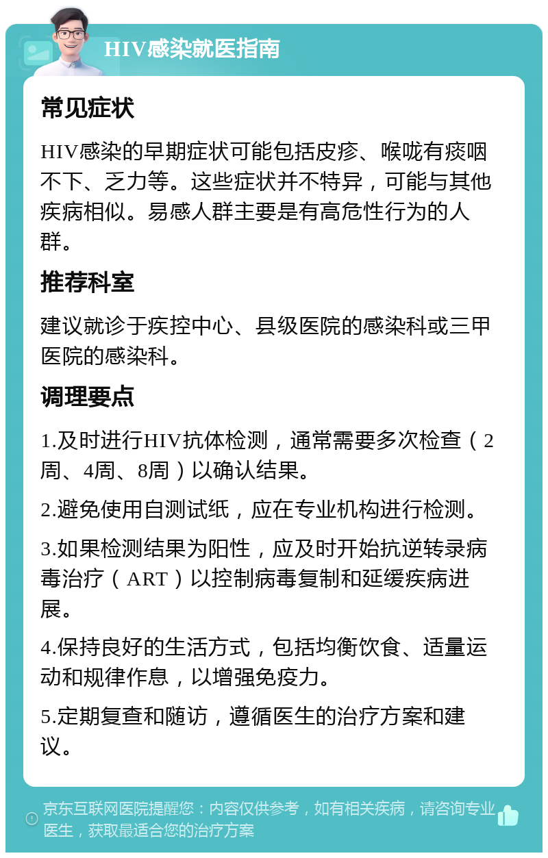 HIV感染就医指南 常见症状 HIV感染的早期症状可能包括皮疹、喉咙有痰咽不下、乏力等。这些症状并不特异，可能与其他疾病相似。易感人群主要是有高危性行为的人群。 推荐科室 建议就诊于疾控中心、县级医院的感染科或三甲医院的感染科。 调理要点 1.及时进行HIV抗体检测，通常需要多次检查（2周、4周、8周）以确认结果。 2.避免使用自测试纸，应在专业机构进行检测。 3.如果检测结果为阳性，应及时开始抗逆转录病毒治疗（ART）以控制病毒复制和延缓疾病进展。 4.保持良好的生活方式，包括均衡饮食、适量运动和规律作息，以增强免疫力。 5.定期复查和随访，遵循医生的治疗方案和建议。