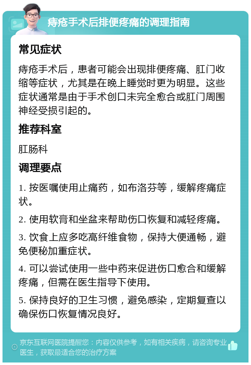 痔疮手术后排便疼痛的调理指南 常见症状 痔疮手术后，患者可能会出现排便疼痛、肛门收缩等症状，尤其是在晚上睡觉时更为明显。这些症状通常是由于手术创口未完全愈合或肛门周围神经受损引起的。 推荐科室 肛肠科 调理要点 1. 按医嘱使用止痛药，如布洛芬等，缓解疼痛症状。 2. 使用软膏和坐盆来帮助伤口恢复和减轻疼痛。 3. 饮食上应多吃高纤维食物，保持大便通畅，避免便秘加重症状。 4. 可以尝试使用一些中药来促进伤口愈合和缓解疼痛，但需在医生指导下使用。 5. 保持良好的卫生习惯，避免感染，定期复查以确保伤口恢复情况良好。