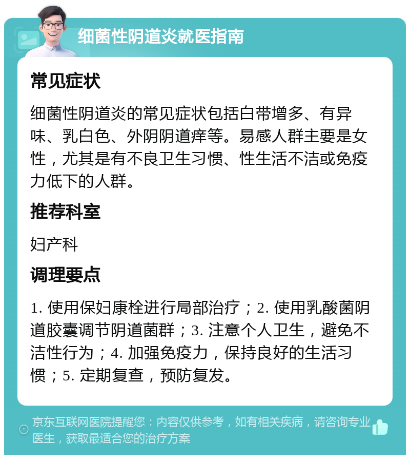 细菌性阴道炎就医指南 常见症状 细菌性阴道炎的常见症状包括白带增多、有异味、乳白色、外阴阴道痒等。易感人群主要是女性，尤其是有不良卫生习惯、性生活不洁或免疫力低下的人群。 推荐科室 妇产科 调理要点 1. 使用保妇康栓进行局部治疗；2. 使用乳酸菌阴道胶囊调节阴道菌群；3. 注意个人卫生，避免不洁性行为；4. 加强免疫力，保持良好的生活习惯；5. 定期复查，预防复发。