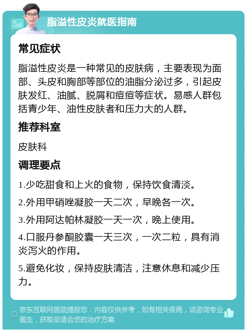 脂溢性皮炎就医指南 常见症状 脂溢性皮炎是一种常见的皮肤病，主要表现为面部、头皮和胸部等部位的油脂分泌过多，引起皮肤发红、油腻、脱屑和痘痘等症状。易感人群包括青少年、油性皮肤者和压力大的人群。 推荐科室 皮肤科 调理要点 1.少吃甜食和上火的食物，保持饮食清淡。 2.外用甲硝唑凝胶一天二次，早晚各一次。 3.外用阿达帕林凝胶一天一次，晚上使用。 4.口服丹参酮胶囊一天三次，一次二粒，具有消炎泻火的作用。 5.避免化妆，保持皮肤清洁，注意休息和减少压力。