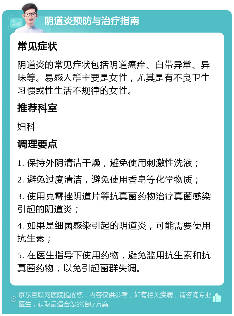 阴道炎预防与治疗指南 常见症状 阴道炎的常见症状包括阴道瘙痒、白带异常、异味等。易感人群主要是女性，尤其是有不良卫生习惯或性生活不规律的女性。 推荐科室 妇科 调理要点 1. 保持外阴清洁干燥，避免使用刺激性洗液； 2. 避免过度清洁，避免使用香皂等化学物质； 3. 使用克霉挫阴道片等抗真菌药物治疗真菌感染引起的阴道炎； 4. 如果是细菌感染引起的阴道炎，可能需要使用抗生素； 5. 在医生指导下使用药物，避免滥用抗生素和抗真菌药物，以免引起菌群失调。