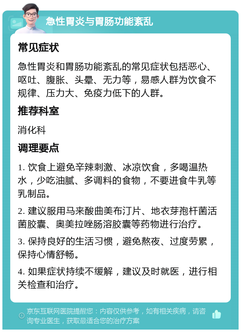 急性胃炎与胃肠功能紊乱 常见症状 急性胃炎和胃肠功能紊乱的常见症状包括恶心、呕吐、腹胀、头晕、无力等，易感人群为饮食不规律、压力大、免疫力低下的人群。 推荐科室 消化科 调理要点 1. 饮食上避免辛辣刺激、冰凉饮食，多喝温热水，少吃油腻、多调料的食物，不要进食牛乳等乳制品。 2. 建议服用马来酸曲美布汀片、地衣芽孢杆菌活菌胶囊、奥美拉唑肠溶胶囊等药物进行治疗。 3. 保持良好的生活习惯，避免熬夜、过度劳累，保持心情舒畅。 4. 如果症状持续不缓解，建议及时就医，进行相关检查和治疗。