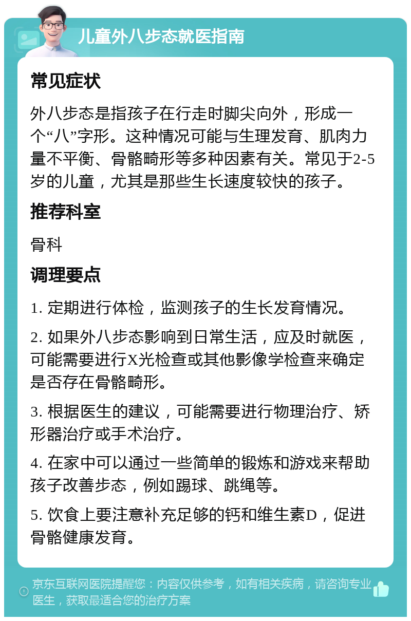 儿童外八步态就医指南 常见症状 外八步态是指孩子在行走时脚尖向外，形成一个“八”字形。这种情况可能与生理发育、肌肉力量不平衡、骨骼畸形等多种因素有关。常见于2-5岁的儿童，尤其是那些生长速度较快的孩子。 推荐科室 骨科 调理要点 1. 定期进行体检，监测孩子的生长发育情况。 2. 如果外八步态影响到日常生活，应及时就医，可能需要进行X光检查或其他影像学检查来确定是否存在骨骼畸形。 3. 根据医生的建议，可能需要进行物理治疗、矫形器治疗或手术治疗。 4. 在家中可以通过一些简单的锻炼和游戏来帮助孩子改善步态，例如踢球、跳绳等。 5. 饮食上要注意补充足够的钙和维生素D，促进骨骼健康发育。