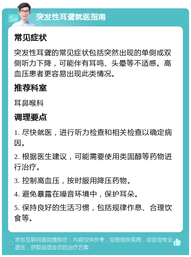 突发性耳聋就医指南 常见症状 突发性耳聋的常见症状包括突然出现的单侧或双侧听力下降，可能伴有耳鸣、头晕等不适感。高血压患者更容易出现此类情况。 推荐科室 耳鼻喉科 调理要点 1. 尽快就医，进行听力检查和相关检查以确定病因。 2. 根据医生建议，可能需要使用类固醇等药物进行治疗。 3. 控制高血压，按时服用降压药物。 4. 避免暴露在噪音环境中，保护耳朵。 5. 保持良好的生活习惯，包括规律作息、合理饮食等。