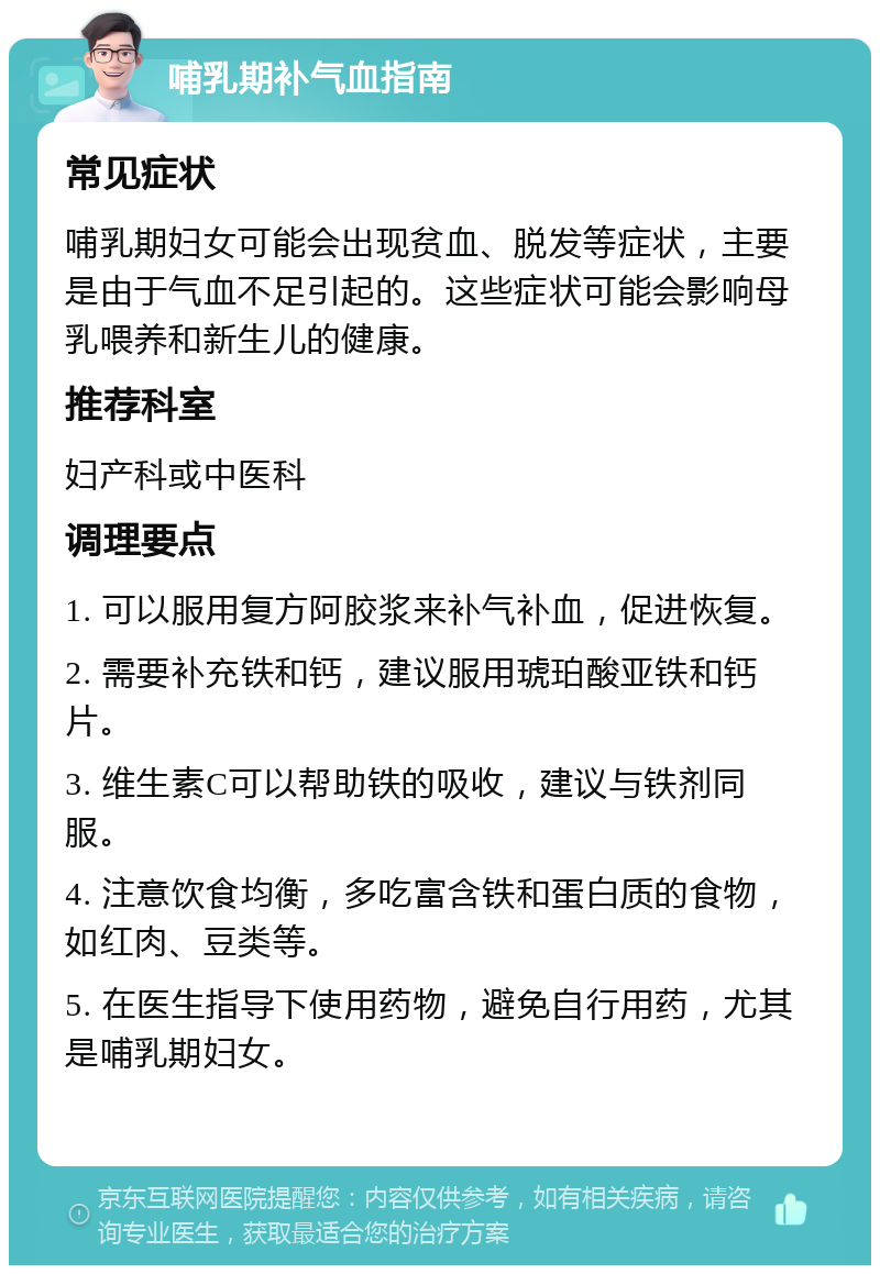 哺乳期补气血指南 常见症状 哺乳期妇女可能会出现贫血、脱发等症状，主要是由于气血不足引起的。这些症状可能会影响母乳喂养和新生儿的健康。 推荐科室 妇产科或中医科 调理要点 1. 可以服用复方阿胶浆来补气补血，促进恢复。 2. 需要补充铁和钙，建议服用琥珀酸亚铁和钙片。 3. 维生素C可以帮助铁的吸收，建议与铁剂同服。 4. 注意饮食均衡，多吃富含铁和蛋白质的食物，如红肉、豆类等。 5. 在医生指导下使用药物，避免自行用药，尤其是哺乳期妇女。