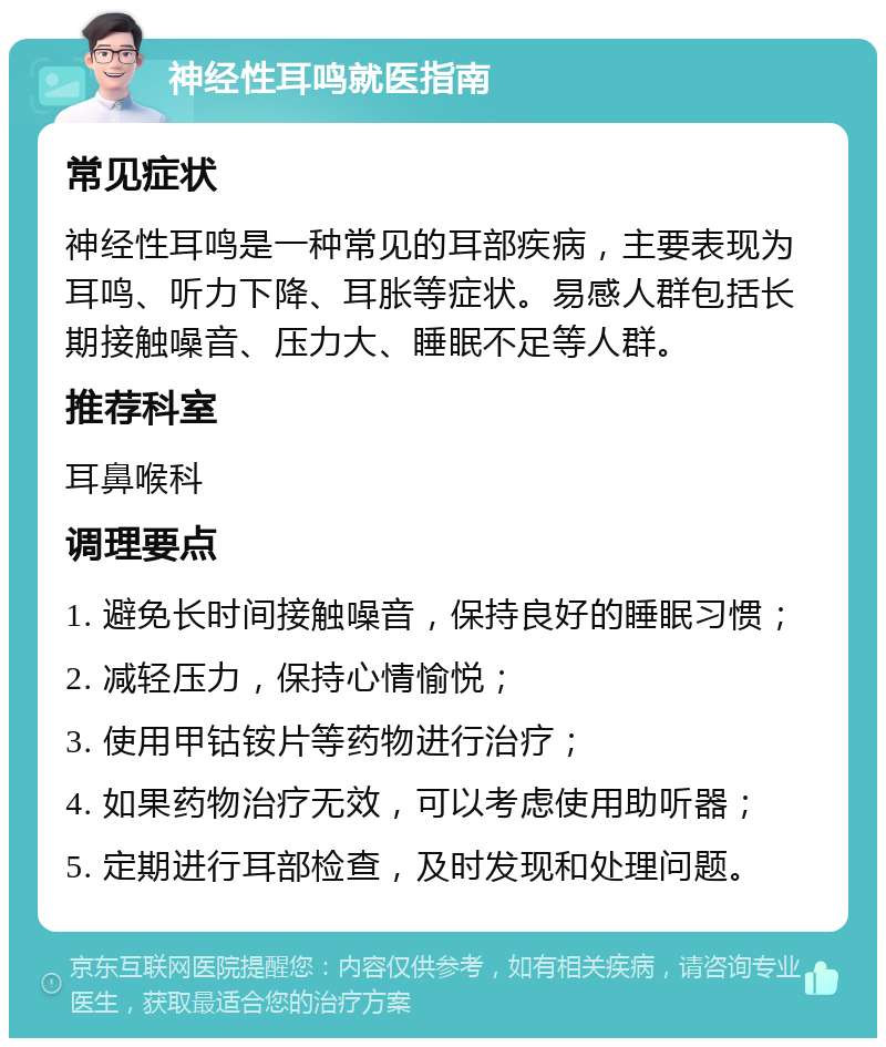 神经性耳鸣就医指南 常见症状 神经性耳鸣是一种常见的耳部疾病，主要表现为耳鸣、听力下降、耳胀等症状。易感人群包括长期接触噪音、压力大、睡眠不足等人群。 推荐科室 耳鼻喉科 调理要点 1. 避免长时间接触噪音，保持良好的睡眠习惯； 2. 减轻压力，保持心情愉悦； 3. 使用甲钴铵片等药物进行治疗； 4. 如果药物治疗无效，可以考虑使用助听器； 5. 定期进行耳部检查，及时发现和处理问题。