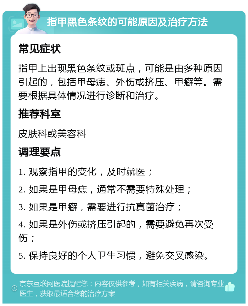 指甲黑色条纹的可能原因及治疗方法 常见症状 指甲上出现黑色条纹或斑点，可能是由多种原因引起的，包括甲母痣、外伤或挤压、甲癣等。需要根据具体情况进行诊断和治疗。 推荐科室 皮肤科或美容科 调理要点 1. 观察指甲的变化，及时就医； 2. 如果是甲母痣，通常不需要特殊处理； 3. 如果是甲癣，需要进行抗真菌治疗； 4. 如果是外伤或挤压引起的，需要避免再次受伤； 5. 保持良好的个人卫生习惯，避免交叉感染。