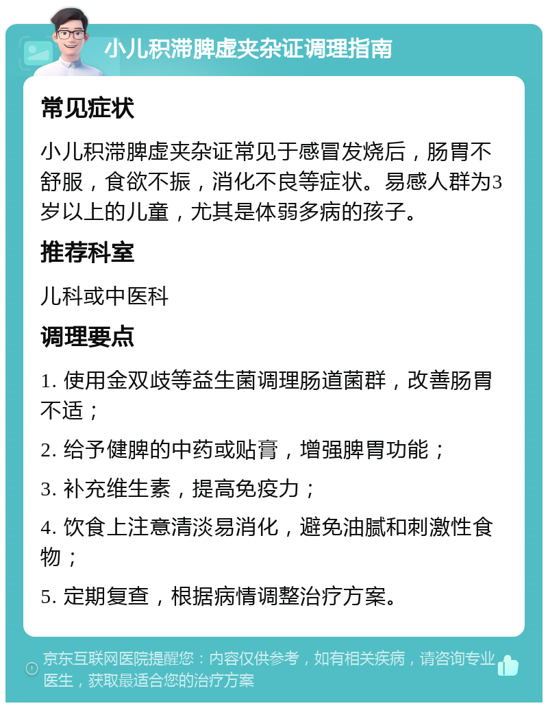 小儿积滞脾虚夹杂证调理指南 常见症状 小儿积滞脾虚夹杂证常见于感冒发烧后，肠胃不舒服，食欲不振，消化不良等症状。易感人群为3岁以上的儿童，尤其是体弱多病的孩子。 推荐科室 儿科或中医科 调理要点 1. 使用金双歧等益生菌调理肠道菌群，改善肠胃不适； 2. 给予健脾的中药或贴膏，增强脾胃功能； 3. 补充维生素，提高免疫力； 4. 饮食上注意清淡易消化，避免油腻和刺激性食物； 5. 定期复查，根据病情调整治疗方案。