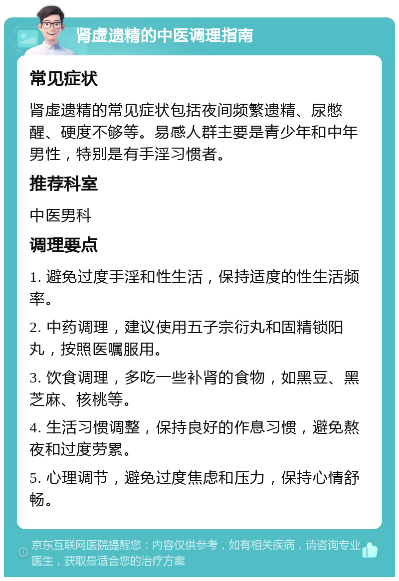 肾虚遗精的中医调理指南 常见症状 肾虚遗精的常见症状包括夜间频繁遗精、尿憋醒、硬度不够等。易感人群主要是青少年和中年男性，特别是有手淫习惯者。 推荐科室 中医男科 调理要点 1. 避免过度手淫和性生活，保持适度的性生活频率。 2. 中药调理，建议使用五子宗衍丸和固精锁阳丸，按照医嘱服用。 3. 饮食调理，多吃一些补肾的食物，如黑豆、黑芝麻、核桃等。 4. 生活习惯调整，保持良好的作息习惯，避免熬夜和过度劳累。 5. 心理调节，避免过度焦虑和压力，保持心情舒畅。