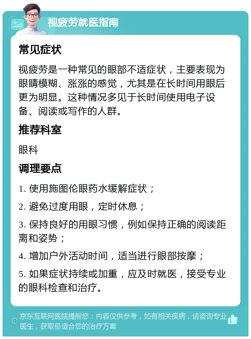 视疲劳就医指南 常见症状 视疲劳是一种常见的眼部不适症状，主要表现为眼睛模糊、涨涨的感觉，尤其是在长时间用眼后更为明显。这种情况多见于长时间使用电子设备、阅读或写作的人群。 推荐科室 眼科 调理要点 1. 使用施图伦眼药水缓解症状； 2. 避免过度用眼，定时休息； 3. 保持良好的用眼习惯，例如保持正确的阅读距离和姿势； 4. 增加户外活动时间，适当进行眼部按摩； 5. 如果症状持续或加重，应及时就医，接受专业的眼科检查和治疗。